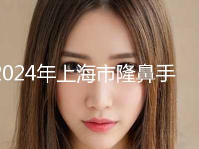 2024年上海市隆鼻手术整形整形科价格表(收费标准)公示（上海市隆鼻手术整形一般价位是多少）